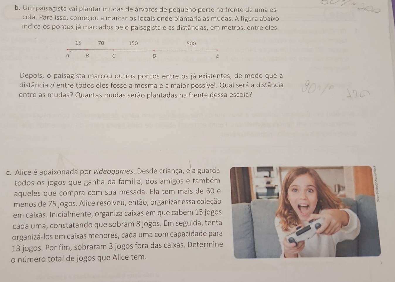 Um paisagista vai plantar mudas de árvores de pequeno porte na frente de uma es- 
cola. Para isso, começou a marcar os locais onde plantaria as mudas. A figura abaixo 
indica os pontos já marcados pelo paisagista e as distâncias, em metros, entre eles. 
Depois, o paisagista marcou outros pontos entre os já existentes, de modo que a 
distância d entre todos eles fosse a mesma e a maior possível. Qual será a distância 
entre as mudas? Quantas mudas serão plantadas na frente dessa escola? 
c. Alice é apaixonada por videogames. Desde criança, ela guarda 
todos os jogos que ganha da família, dos amigos e também 
aqueles que compra com sua mesada. Ela tem mais de 60 e 
menos de 75 jogos. Alice resolveu, então, organizar essa coleção 
em caixas. Inicialmente, organiza caixas em que cabem 15 jogos 
cada uma, constatando que sobram 8 jogos. Em seguida, tent 
organizá-los em caixas menores, cada uma com capacidade par
13 jogos. Por fim, sobraram 3 jogos fora das caixas. Determin 
o número total de jogos que Alice tem.