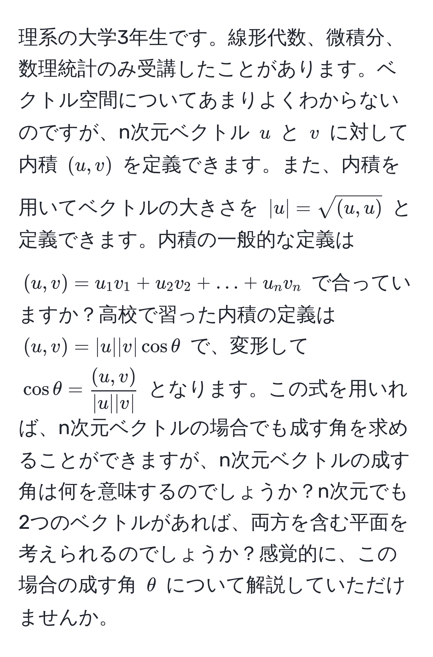 理系の大学3年生です。線形代数、微積分、数理統計のみ受講したことがあります。ベクトル空間についてあまりよくわからないのですが、n次元ベクトル $u$ と $v$ に対して内積 $(u,v)$ を定義できます。また、内積を用いてベクトルの大きさを $|u| = sqrt((u,u))$ と定義できます。内積の一般的な定義は $(u,v) = u_1v_1 + u_2v_2 + ... + u_nv_n$ で合っていますか？高校で習った内積の定義は $(u,v) = |u| |v| cos θ$ で、変形して $cos θ =  ((u,v))/|u| |v| $ となります。この式を用いれば、n次元ベクトルの場合でも成す角を求めることができますが、n次元ベクトルの成す角は何を意味するのでしょうか？n次元でも2つのベクトルがあれば、両方を含む平面を考えられるのでしょうか？感覚的に、この場合の成す角 $θ$ について解説していただけませんか。