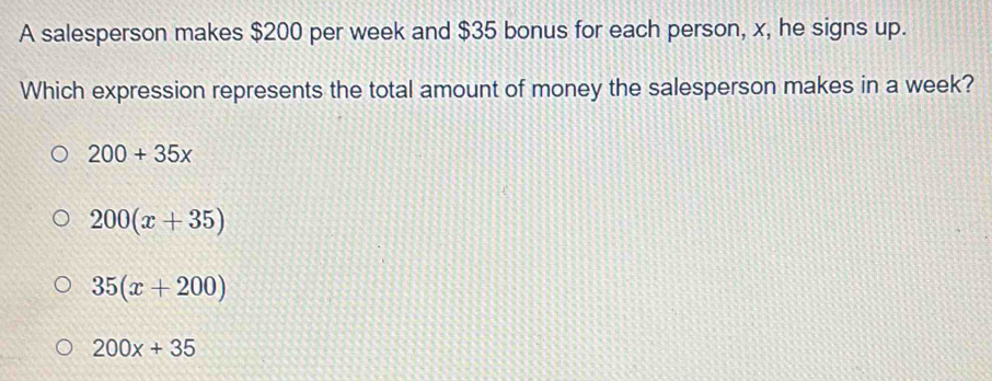 A salesperson makes $200 per week and $35 bonus for each person, x, he signs up.
Which expression represents the total amount of money the salesperson makes in a week?
200+35x
200(x+35)
35(x+200)
200x+35