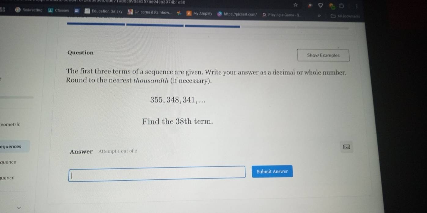 357ae94ca3974b 1 e 3 8 
Redirecting classes Education Galaxy Unicors & Rainbow... My Amplify https://picsart.com/ Q Playing a Game - 0. 6ll 8c 
Question Show Examples 
The first three terms of a sequence are given. Write your answer as a decimal or whole number. 
Round to the nearest thousandth (if necessary).
355, 348, 341, ... 
Seometric Find the 38th term. 
equences 
Answer Attempt 1 out of 2 
quence 
Submit Answer 
quence