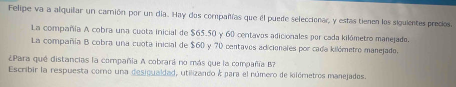 Felipe va a alquilar un camión por un día. Hay dos compañías que él puede seleccionar, y estas tienen los siguientes precios. 
La compañía A cobra una cuota inicial de $65.50 y 60 centavos adicionales por cada kilómetro manejado. 
La compañía B cobra una cuota inicial de $60 y 70 centavos adicionales por cada kilómetro manejado. 
¿Para qué distancias la compañía A cobrará no más que la compañía B? 
Escribir la respuesta como una desigualdad, utilizando k para el número de kilómetros manejados.