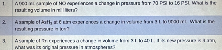 A 900 mL sample of NO experiences a change in pressure from 70 PSI to 16 PSI. What is the 
resulting volume in milliliters? 
2. A sample of AsH_3 at 6 atm experiences a change in volume from 3 L to 9000 mL. What is the 
resulting pressure in torr? 
3. A sample of Rn experiences a change in volume from 3 L to 40 L. If its new pressure is 9 atm, 
what was its original pressure in atmospheres?