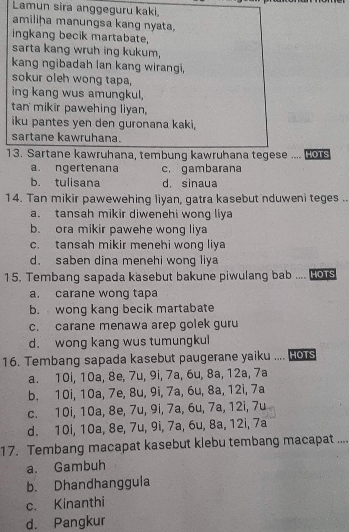 Lamun sira anggeguru kaki,
amiliḥa manungsa kang nyata,
ingkang becik martabate,
sarta kang wruh ing kukum,
kang ngibadah lan kang wirangi,
sokur oleh wong tapa,
ing kang wus amungkul,
tan mikir pawehing liyan,
iku pantes yen den guronana kaki,
sartane kawruhana.
13. Sartane kawruhana, tembung kawruhana tegese .... Hors
a. ngertenana c. gambarana
b. tulisana d. sinaua
14. Tan mikir pawewehing liyan, gatra kasebut nduweni teges ..
a. tansah mikir diwenehi wong liya
b. ora mikir pawehe wong liya
c. tansah mikir menehi wong liya
d. saben dina menehi wong liya
15. Tembang sapada kasebut bakune piwulang bab .... [ HOTS
a. carane wong tapa
b. wong kang becik martabate
c. carane menawa arep golek guru
d. wong kang wus tumungkul
16. Tembang sapada kasebut paugerane yaiku .... Hots
a. 10i, 10a, 8e, 7u, 9i, 7a, 6u, 8a, 12a, 7a
b. 10i, 10a, 7e, 8u, 9i, 7a, 6u, 8a, 12i, 7a
c. 10i, 10a, 8e, 7u, 9i, 7a, 6u, 7a, 12i, 7u
d. 10i, 10a, 8e, 7u, 9i, 7a, 6u, 8a, 12i, 7a
17. Tembang macapat kasebut klebu tembang macapat ....
a. Gambuh
b. Dhandhanggula
c. Kinanthi
d. Pangkur