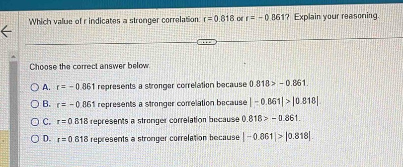 Which value of r indicates a stronger correlation: r=0.818 or r=-0.861 ? Explain your reasoning.
Choose the correct answer below.
A. r=-0.861 represents a stronger correlation because 0.818>-0.861.
B. r=-0.861 represents a stronger correlation because |-0.861|>|0.818|.
C. r=0.818 represents a stronger correlation because 0.818>-0.861.
D. r=0.818 represents a stronger correlation because |-0.861|>|0.818|