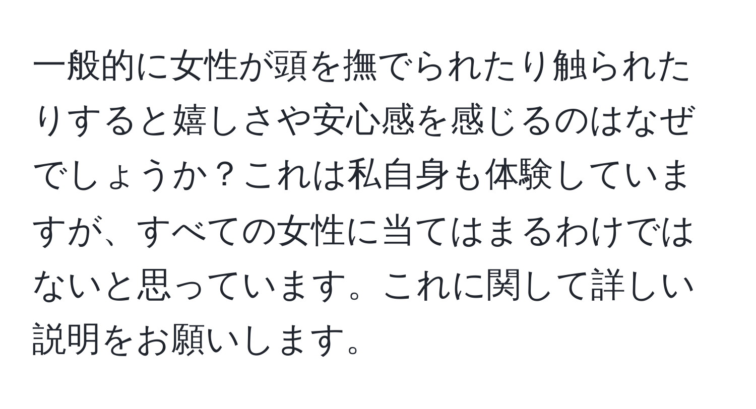 一般的に女性が頭を撫でられたり触られたりすると嬉しさや安心感を感じるのはなぜでしょうか？これは私自身も体験していますが、すべての女性に当てはまるわけではないと思っています。これに関して詳しい説明をお願いします。