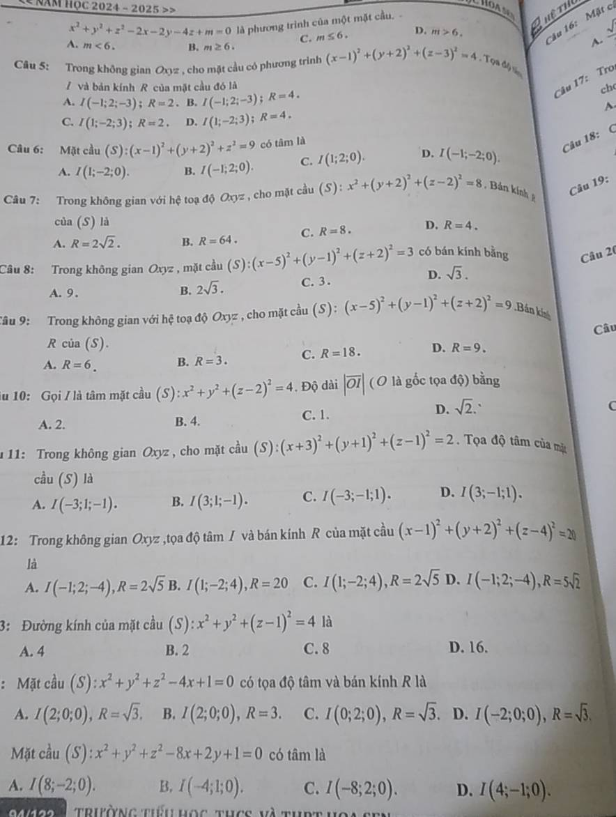 Năm học 2024 - 2025 >>
x^2+y^2+z^2-2x-2y-4z+m=0 là phương trình của một mặt cầu, 
''ău 16:   Mặt c
C. m≤ 6. D. m>6. Quêtu
sqrt()
A. m<6. B. m≥ 6.
A.
Câu 5: Trong không gian Oxyz , cho mặt cầu có phương trình (x-1)^2+(y+2)^2+(z-3)^2=4 , Tọa độ sốn
/ và bản kính R của mặt cầu đó là
Câu 17: Tro
A. I(-1;2;-3);R=2. B. I(-1;2;-3);R=4.
ch
A
C. I(1;-2;3);R=2. D. I(1;-2;3);R=4.
Câu 6: Mặt cầu (S):(x-1)^2+(y+2)^2+z^2=9 có tâm là
Câu 18: (
A. I(1;-2;0). B. I(-1;2;0). C. I(1;2;0). D. I(-1;-2;0).
Câu 7: Trong không gian với hệ toạ độ Oxyz , cho mặt cầu (S):x^2+(y+2)^2+(z-2)^2=8 Bản kính 
Câu 19:
của (S) là
A. R=2sqrt(2). B. R=64. C. R=8. D. R=4.
Câu 8: Trong không gian Oxyz , mặt cầu (S):(x-5)^2+(y-1)^2+(z+2)^2=3 có bán kính bằng Câu 20
D. sqrt(3).
A. 9. B. 2sqrt(3). C. 3 .
Tâu 9: Trong không gian với hệ toạ độ Oxyz , cho mặt cầu (S):(x-5)^2+(y-1)^2+(z+2)^2=9.Bán ki
Câu
R cia(S).
C. R=18. D. R=9.
A. R=6. B. R=3.
lu 10: Gọi / là tâm mặt cầu (S):x^2+y^2+(z-2)^2=4. Độ dài |overline OI|(O là gốc tọa độ) bằng
A. 2. B. 4. C. 1.
D. sqrt(2). C
111: Trong không gian Oxyz , cho mặt cầu (S):(x+3)^2+(y+1)^2+(z-1)^2=2. Tọa độ tâm của mặt
cầu (S ) là
A. I(-3;1;-1). B. I(3;1;-1). C. I(-3;-1;1). D. I(3;-1;1).
12: Trong không gian Oxyz ,tọa độ tâm / và bán kính R của mặt cầu (x-1)^2+(y+2)^2+(z-4)^2=20
là
A. I(-1;2;-4),R=2sqrt(5) B. I(1;-2;4),R=20 C. I(1;-2;4),R=2sqrt(5) D. I(-1;2;-4),R=5sqrt(2)
3: Đường kính của mặt cầu (S): x^2+y^2+(z-1)^2=4 là
A. 4 B. 2 C. 8 D. 16.
: Mặt cầu (S): x^2+y^2+z^2-4x+1=0 có tọa độ tâm và bán kính R là
A. I(2;0;0),R=sqrt(3). B. I(2;0;0),R=3. C. I(0;2;0),R=sqrt(3). D. I(-2;0;0),R=sqrt(3).
Mặt cầu (S):x^2+y^2+z^2-8x+2y+1=0 có tâm là
A. I(8;-2;0). B. I(-4;1;0). C. I(-8;2;0). D. I(4;-1;0).
triờng tiểu học thcc và thpt