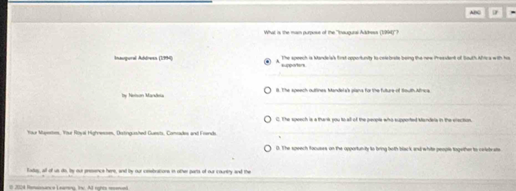 ABC
What is the main purpose of the "Inaugural Address (1994)"?
Inaugural Address (1994) The speech is Mandela's first opportunity to celebrate being the new President of South.Africa with his
A
supporters.
B. The speech outlines Mandela's plan's for the future of South Africa
by Neison Mandela
C. The speech is a thank you to all of the people who supported Mandela in the election.
Your Majextes, Your Royal Highnesses, Distingushed Guests, Comiades and Friends.
D. The speech focuses on the opportunity to bring both black and white people together to ceilebrste
Taday, all of us do, by our presience here, and by our celebrations in other parts of our country and the
# 2024 Rensonance Learing, Inc. All rights reserved