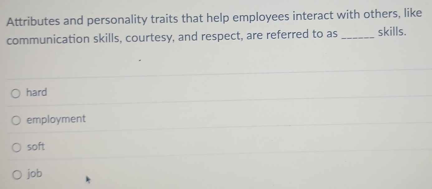 Attributes and personality traits that help employees interact with others, like
communication skills, courtesy, and respect, are referred to as_
skills.
hard
employment
soft
job