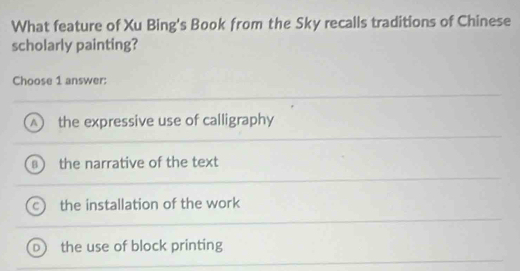 What feature of Xu Bing's Book from the Sky recalls traditions of Chinese
scholarly painting?
Choose 1 answer:
the expressive use of calligraphy
the narrative of the text
the installation of the work
the use of block printing