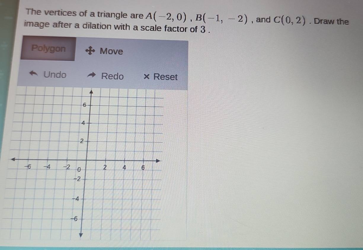 The vertices of a triangle are A(-2,0), B(-1,-2) , and C(0,2). Draw the 
image after a dilation with a scale factor of 3. 
Polygon Move 
Undo Redo × Reset