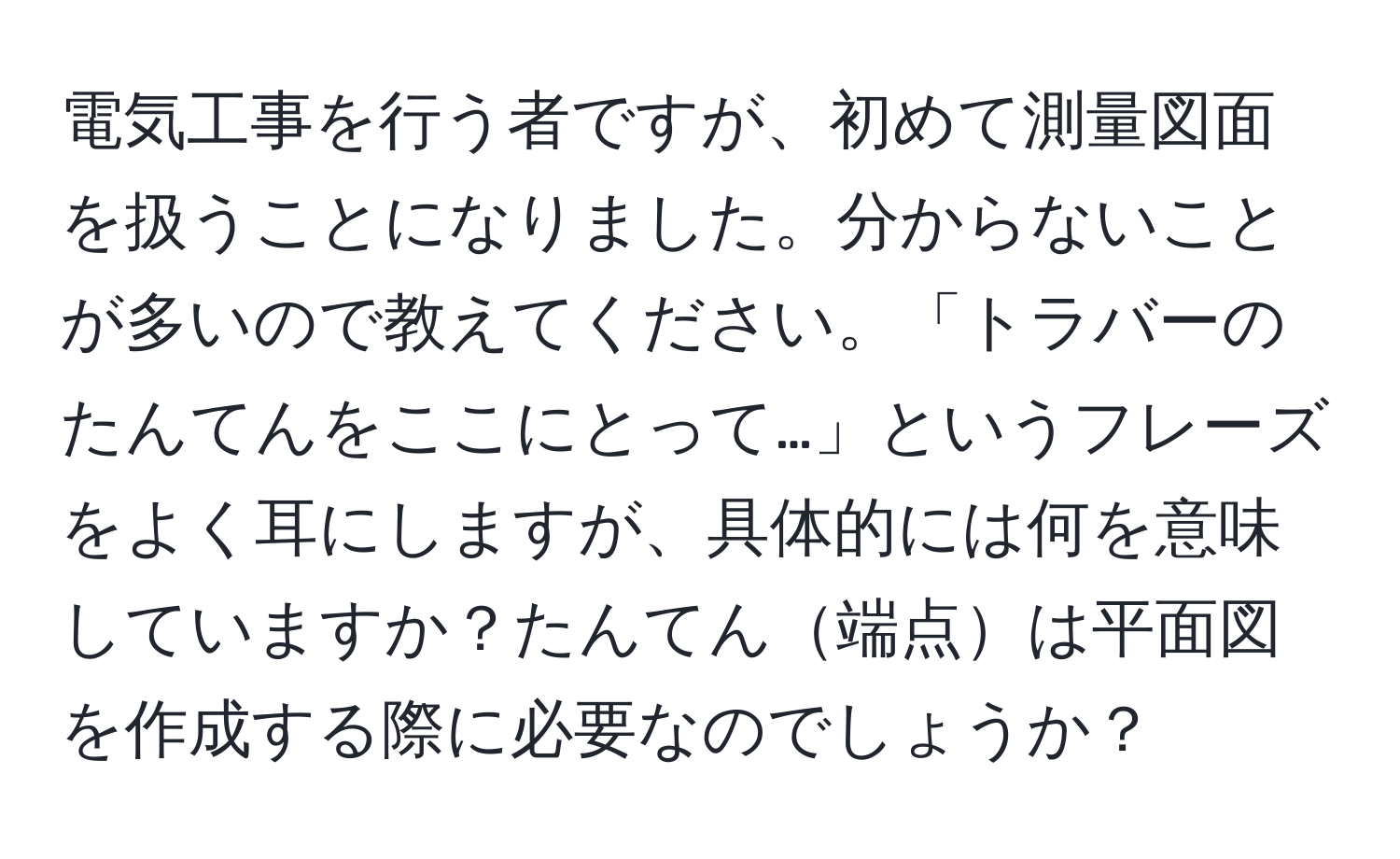 電気工事を行う者ですが、初めて測量図面を扱うことになりました。分からないことが多いので教えてください。「トラバーのたんてんをここにとって…」というフレーズをよく耳にしますが、具体的には何を意味していますか？たんてん端点は平面図を作成する際に必要なのでしょうか？