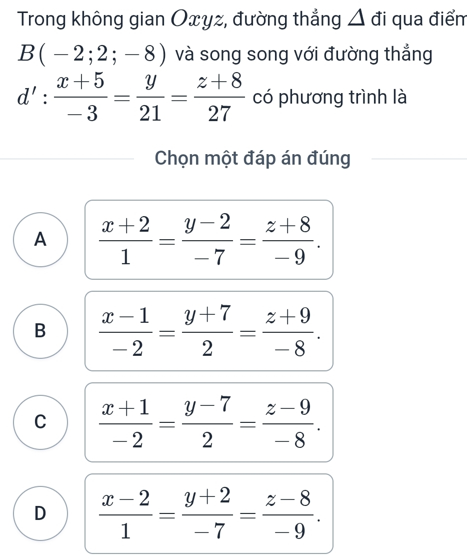 Trong không gian Oxyz, đường thẳng Δ đi qua điểm
B(-2;2;-8) và song song với đường thẳng
d': (x+5)/-3 = y/21 = (z+8)/27  có phương trình là
Chọn một đáp án đúng
A  (x+2)/1 = (y-2)/-7 = (z+8)/-9 .
B  (x-1)/-2 = (y+7)/2 = (z+9)/-8 .
C  (x+1)/-2 = (y-7)/2 = (z-9)/-8 .
D  (x-2)/1 = (y+2)/-7 = (z-8)/-9 .