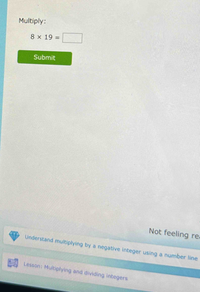 Multiply:
8* 19=□
Submit 
Not feeling re 
Understand multiplying by a negative integer using a number line 
Lesson: Multiplying and dividing integers