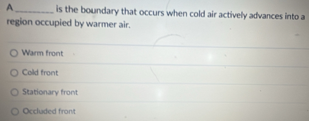 A_ is the boundary that occurs when cold air actively advances into a
region occupied by warmer air.
Warm front
Cold front
Stationary front
Occluded front