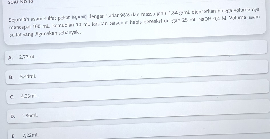 SOAL NO 10
Sejumlah asam sulfat pekat (M_t=98) dengan kadar 98% dan massa jenis 1,84 g/mL diencerkan hingga volume nya
mencapai 100 mL, kemudian 10 mL larutan tersebut habis bereaksi dengan 25 mL NaOH 0,4 M. Volume asam
sulfat yang digunakan sebanyak ...
A. 2,72mL
B. 5,44mL
C. 4,35mL
D. 1,36mL
E. 7,22mL