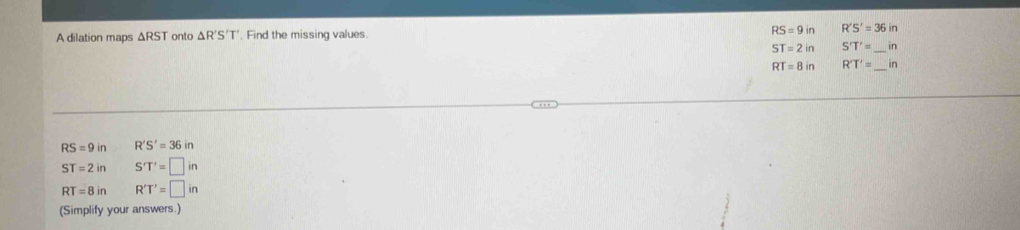A dilation maps ΔRST onto △ R'S'T'. Find the missing values RS=9in R'S'=36in
ST=2in S'T'= _  in
RT=8in R'T'= _  in
RS=9in R'S'=36in
ST=2in S'T'=□ in
RT=8in R'T'=□ in
(Simplify your answers.)