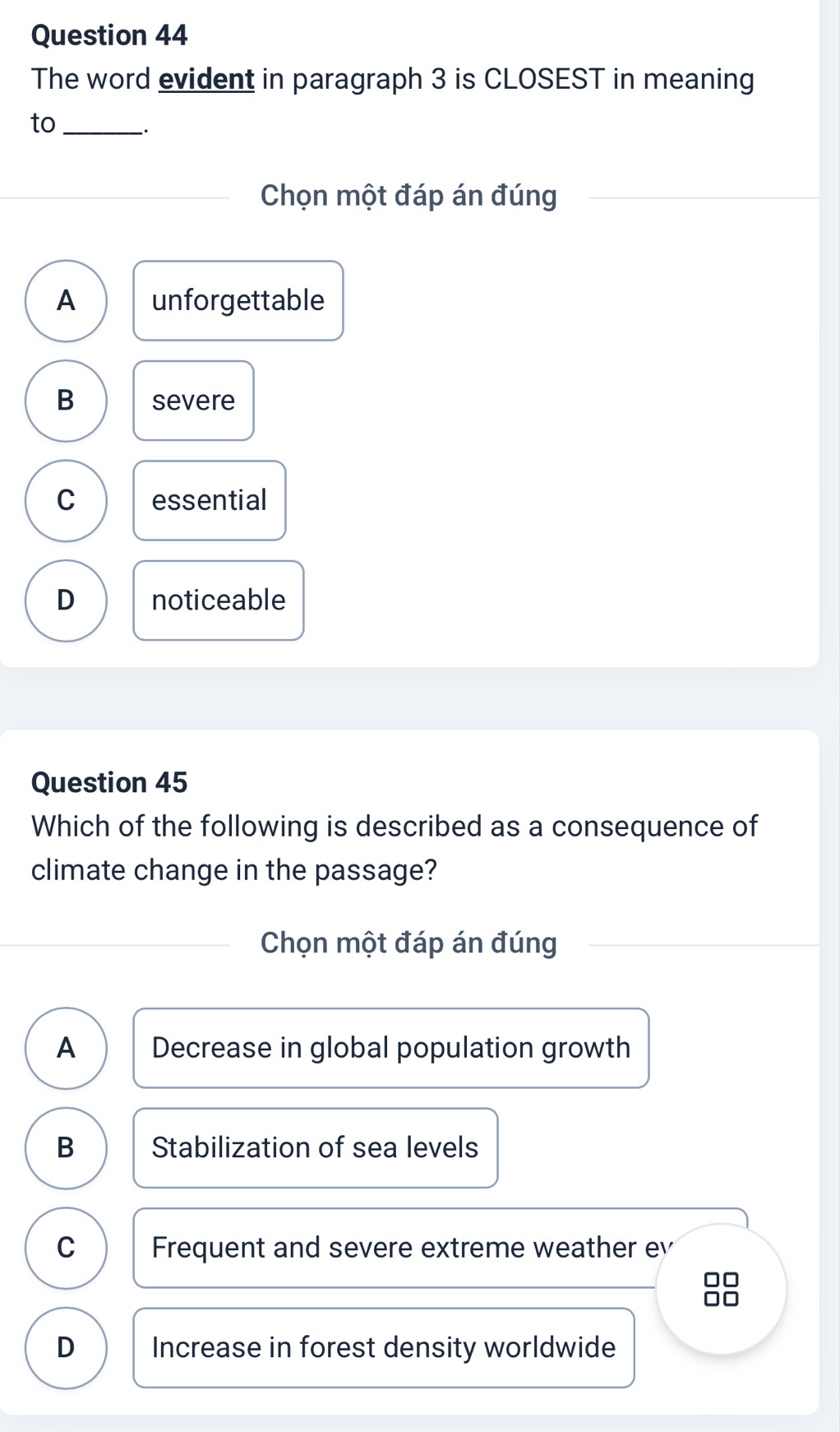 The word evident in paragraph 3 is CLOSEST in meaning
to_
.
Chọn một đáp án đúng
A unforgettable
B severe
C essential
D noticeable
Question 45
Which of the following is described as a consequence of
climate change in the passage?
Chọn một đáp án đúng
A Decrease in global population growth
B Stabilization of sea levels
C Frequent and severe extreme weather ev
D Increase in forest density worldwide