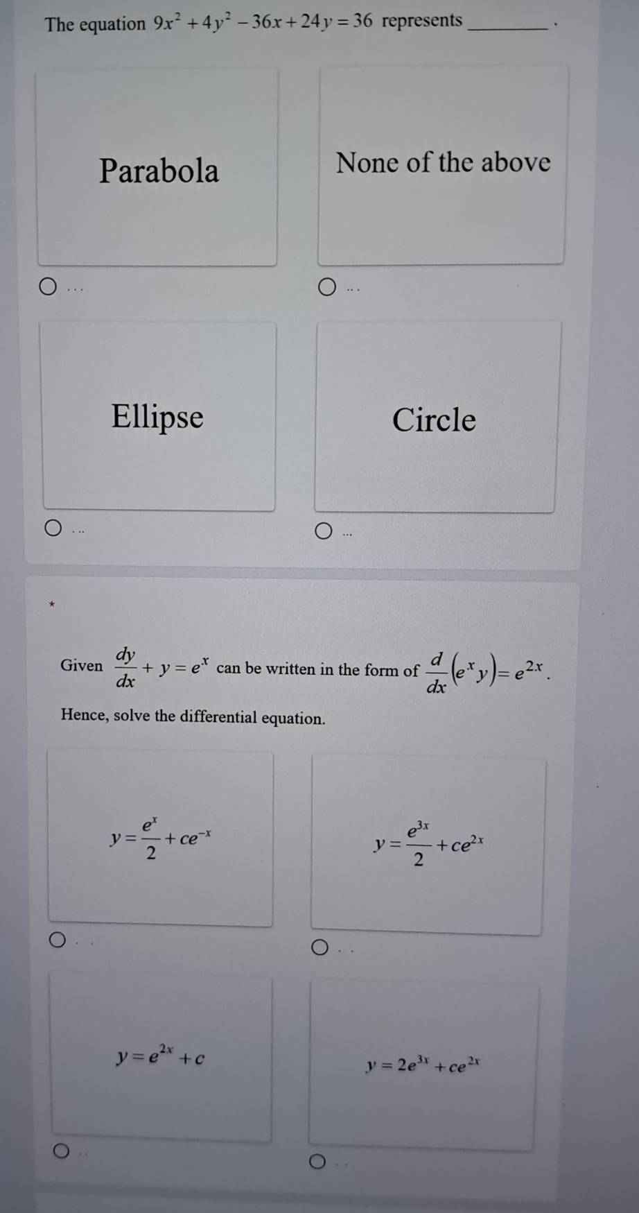 The equation 9x^2+4y^2-36x+24y=36 represents_
.
Parabola
None of the above
.
Ellipse Circle
Given  dy/dx +y=e^x can be written in the form of  d/dx (e^xy)=e^(2x). 
Hence, solve the differential equation.
y= e^x/2 +ce^(-x)
y= e^(3x)/2 +ce^(2x)
y=e^(2x)+c
y=2e^(3x)+ce^(2x). .