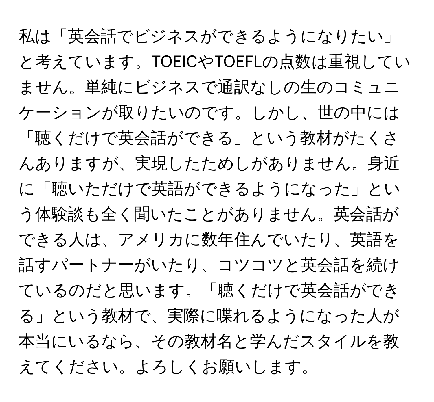 私は「英会話でビジネスができるようになりたい」と考えています。TOEICやTOEFLの点数は重視していません。単純にビジネスで通訳なしの生のコミュニケーションが取りたいのです。しかし、世の中には「聴くだけで英会話ができる」という教材がたくさんありますが、実現したためしがありません。身近に「聴いただけで英語ができるようになった」という体験談も全く聞いたことがありません。英会話ができる人は、アメリカに数年住んでいたり、英語を話すパートナーがいたり、コツコツと英会話を続けているのだと思います。「聴くだけで英会話ができる」という教材で、実際に喋れるようになった人が本当にいるなら、その教材名と学んだスタイルを教えてください。よろしくお願いします。