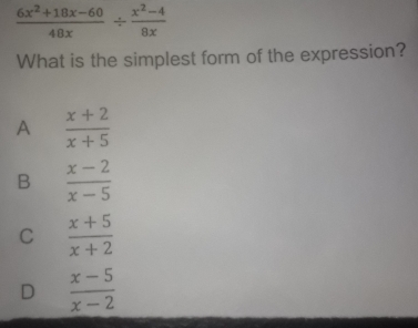  (6x^2+18x-60)/48x /  (x^2-4)/8x 
What is the simplest form of the expression?
A  (x+2)/x+5 
B  (x-2)/x-5 
C  (x+5)/x+2 
D  (x-5)/x-2 