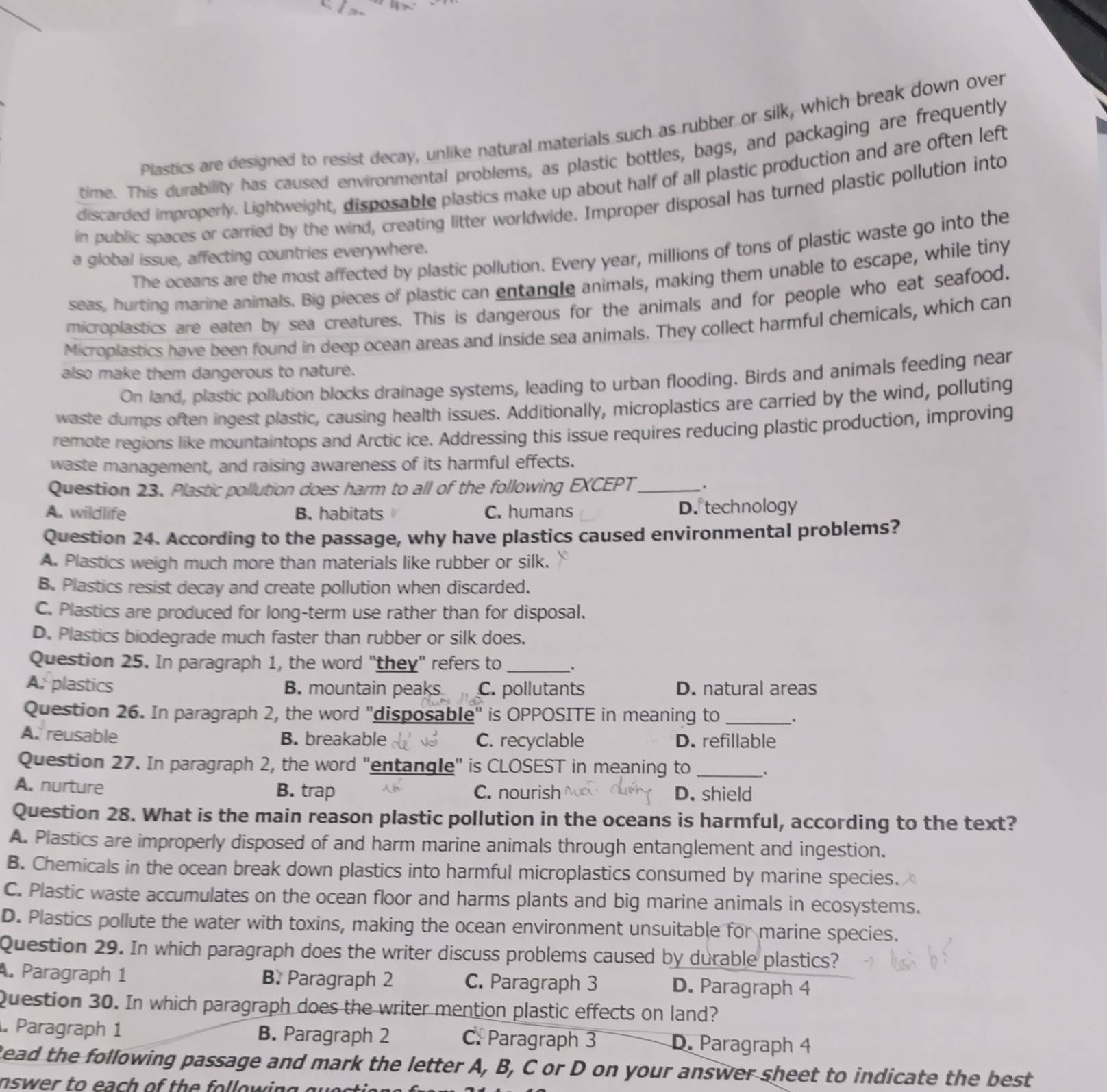 Plastics are designed to resist decay, unlike natural materials such as rubber or silk, which break down over
time. This durability has caused environmental problems, as plastic bottles, bags, and packaging are frequently
discarded improperly. Lightweight, disposable plastics make up about half of all plastic production and are often left
in public spaces or carried by the wind, creating litter worldwide. Improper disposal has turned plastic pollution into
The oceans are the most affected by plastic pollution. Every year, millions of tons of plastic waste go into the
a global issue, affecting countries everywhere.
seas, hurting marine animals. Big pieces of plastic can entangle animals, making them unable to escape, while tiny
microplastics are eaten by sea creatures. This is dangerous for the animals and for people who eat seafood.
Microplastics have been found in deep ocean areas and inside sea animals. They collect harmful chemicals, which can
also make them dangerous to nature.
On land, plastic pollution blocks drainage systems, leading to urban flooding. Birds and animals feeding near
waste dumps often ingest plastic, causing health issues. Additionally, microplastics are carried by the wind, polluting
remote regions like mountaintops and Arctic ice. Addressing this issue requires reducing plastic production, improving
waste management, and raising awareness of its harmful effects.
Question 23. Plastic pollution does harm to all of the following EXCEPT_ _.
A. wildlife B. habitats C. humans D. technology
Question 24. According to the passage, why have plastics caused environmental problems?
A. Plastics weigh much more than materials like rubber or silk.
B. Plastics resist decay and create pollution when discarded.
C. Plastics are produced for long-term use rather than for disposal.
D. Plastics biodegrade much faster than rubber or silk does.
Question 25. In paragraph 1, the word "they" refers to _.
A. plastics B. mountain peaks C. pollutants D. natural areas
Question 26. In paragraph 2, the word "disposable" is OPPOSITE in meaning to_
A. reusable B. breakable C. recyclable D. refillable
Question 27. In paragraph 2, the word "entangle" is CLOSEST in meaning to _.
A. nurture B. trap C. nourish D. shield
Question 28. What is the main reason plastic pollution in the oceans is harmful, according to the text?
A. Plastics are improperly disposed of and harm marine animals through entanglement and ingestion.
B. Chemicals in the ocean break down plastics into harmful microplastics consumed by marine species.
C. Plastic waste accumulates on the ocean floor and harms plants and big marine animals in ecosystems.
D. Plastics pollute the water with toxins, making the ocean environment unsuitable for marine species.
Question 29. In which paragraph does the writer discuss problems caused by durable plastics?
. Paragraph 1 B. Paragraph 2 C. Paragraph 3 D. Paragraph 4
Question 30. In which paragraph does the writer mention plastic effects on land?
Paragraph 1 B. Paragraph 2 C. Paragraph 3 D. Paragraph 4
Read the following passage and mark the letter A, B, C or D on your answer sheet to indicate the best
nswer to each of the following .