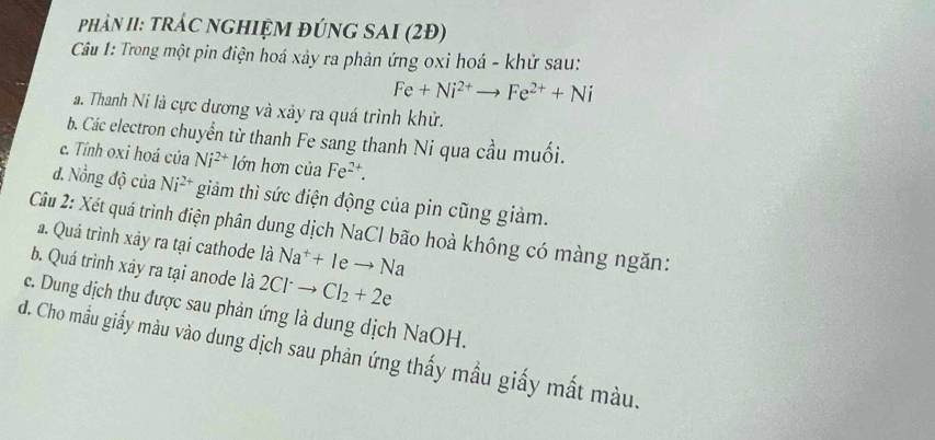 PhảN II: trẬC nGhIỆM đÚnG SAI (2Đ) 
Câu 1: Trong một pin điện hoá xảy ra phản ứng oxi hoá - khử sau:
Fe+Ni^(2+)to Fe^(2+)+Ni
a. Thanh Ni là cực dương và xảy ra quá trình khử. 
b. Các electron chuyển từ thanh Fe sang thanh Ni qua cầu muối. 
c. Tính oxi hoá của Ni^(2+) lớn hơn ciaFe^(2+). 
đ. Nồng độ của Ni^(2+) giảm thì sức điện động của pin cũng giảm. 
Câu 2: Xét quá trình điện phân dung dịch NaCl bão hoà không có màng ngăn: 
a. Quá trình xảy ra tại cathode là Na^++Ieto Na
b. Quá trình xây ra tại anode là 2Cl^-to Cl_2+2e
c. Dung dịch thu được sau phản ứng là dung dịch NaOH. 
d. Cho mẫu giấy màu vào dung dịch sau phản ứng thấy mẫu giấy mắt màu.