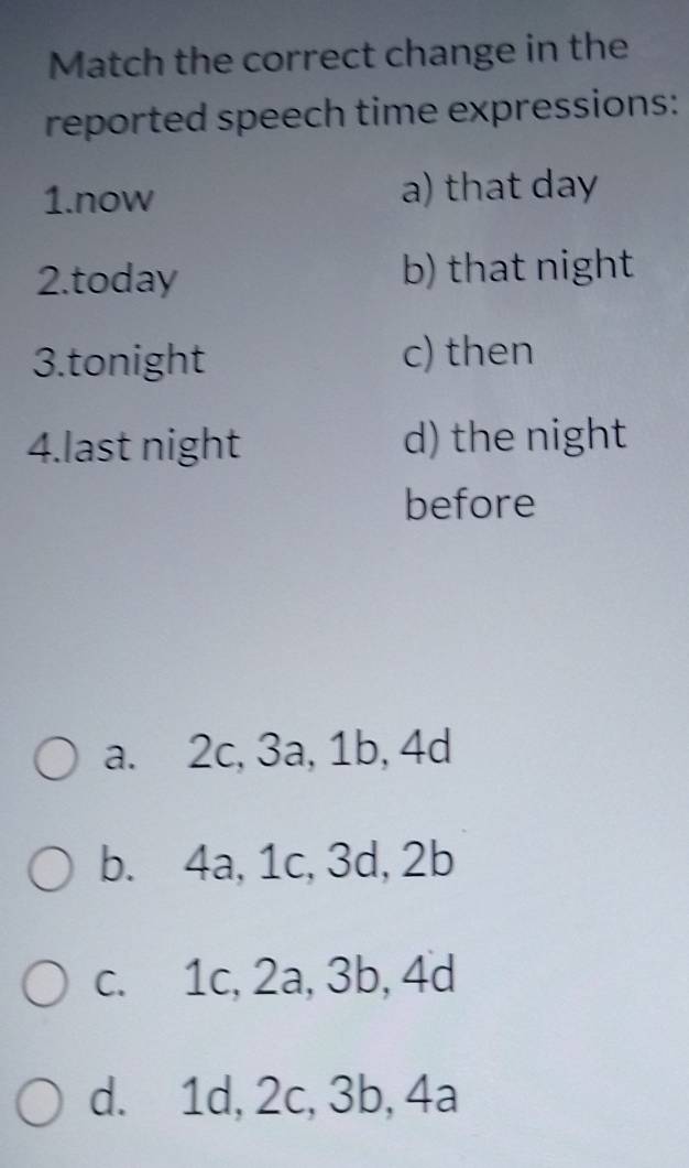 Match the correct change in the
reported speech time expressions:
1.now a) that day
2.today b) that night
3.tonight c) then
4.last night d) the night
before
a. 2c, 3a, 1b, 4d
b. 4a, 1c, 3d, 2b
c. 1c, 2a, 3b, 4d
d. 1d, 2c, 3b, 4a