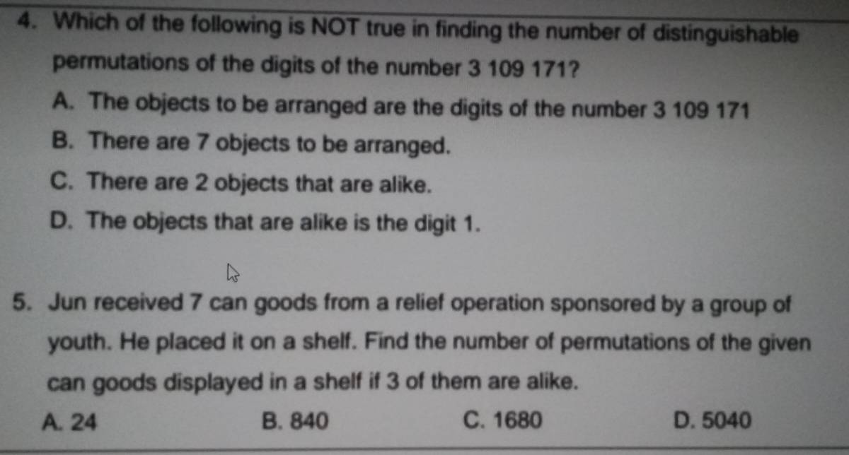 Which of the following is NOT true in finding the number of distinguishable
permutations of the digits of the number 3 109 171?
A. The objects to be arranged are the digits of the number 3 109 171
B. There are 7 objects to be arranged.
C. There are 2 objects that are alike.
D. The objects that are alike is the digit 1.
5. Jun received 7 can goods from a relief operation sponsored by a group of
youth. He placed it on a shelf. Find the number of permutations of the given
can goods displayed in a shelf if 3 of them are alike.
A. 24 B. 840 C. 1680 D. 5040