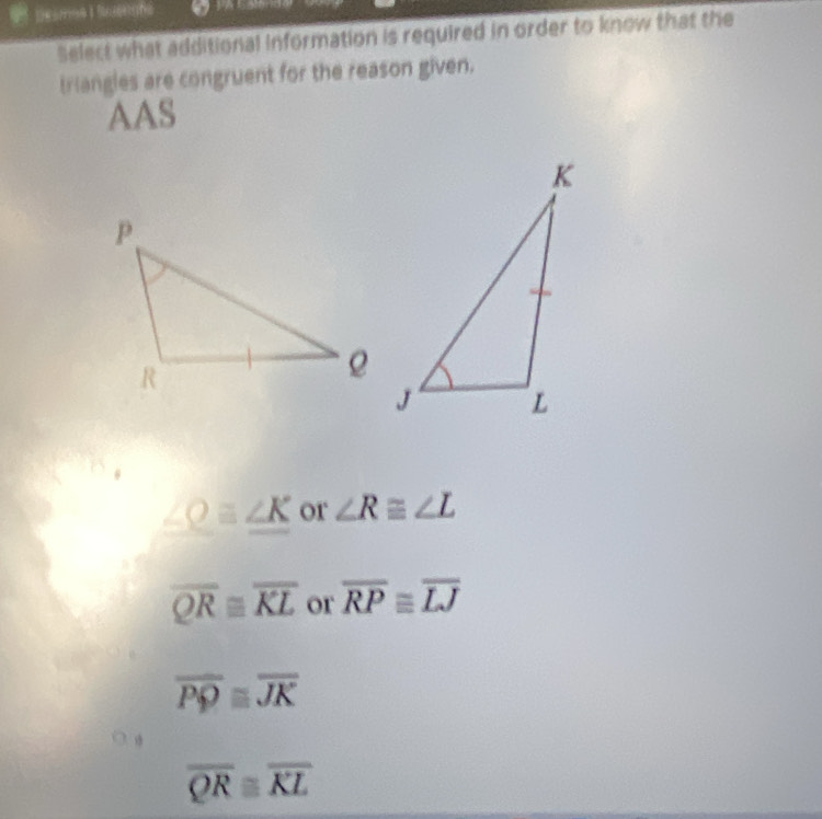 a
Select what additional information is required in order to know that the
triangles are congruent for the reason given.
AAS
∠ Oequiv ∠ K or ∠ R≌ ∠ L
overline QRequiv overline KL or overline RP≌ overline LJ
overline PQequiv overline JK
overline QR≌ overline KL