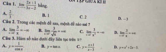 tập giua kh 
Câu 1. limlimits _xto +∈fty  (2x+1)/3x-2  bằng.
A.  2/3 . B. 1 C. 2 D. -3
Câu 2. Trong các mệnh đề sau, mệnh đề nào sai ?
A. limlimits _xto 0^- 3/x =-∈fty B. limlimits _xto 0^+ 3/sqrt(x) =+∈fty C. limlimits _xto 0^- 3/x^3 =-∈fty D. limlimits _xto 0^- 3/x =+∈fty
Câu 3. Hàm số nào dưới đây liên tục trên R ?
A. y= 1/cos x . B. y=tan x. C. y= (x+1)/x-3  D. y=x^2+2x-3.