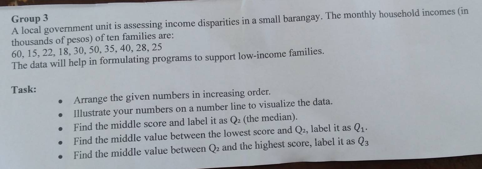 Group 3 A local government unit is assessing income disparities in a small barangay. The monthly household incomes (in 
thousands of pesos) of ten families are:
60, 15, 22, 18, 30, 50, 35, 40, 28, 25
The data will help in formulating programs to support low-income families. 
Task: 
Arrange the given numbers in increasing order. 
Illustrate your numbers on a number line to visualize the data. 
Find the middle score and label it as Q_2 (the median). 
Find the middle value between the lowest score and Q_2 , label it as Q_1. 
Find the middle value between Q_2 and the highest score, label it as Q_3