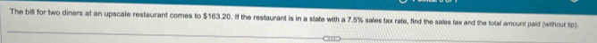 The bill for two diners at an upscale restaurant comes to $163.20. If the restaurant is in a state with a 7.5% sales tax rate, find the sales fax and the total amount paid (without Sp).