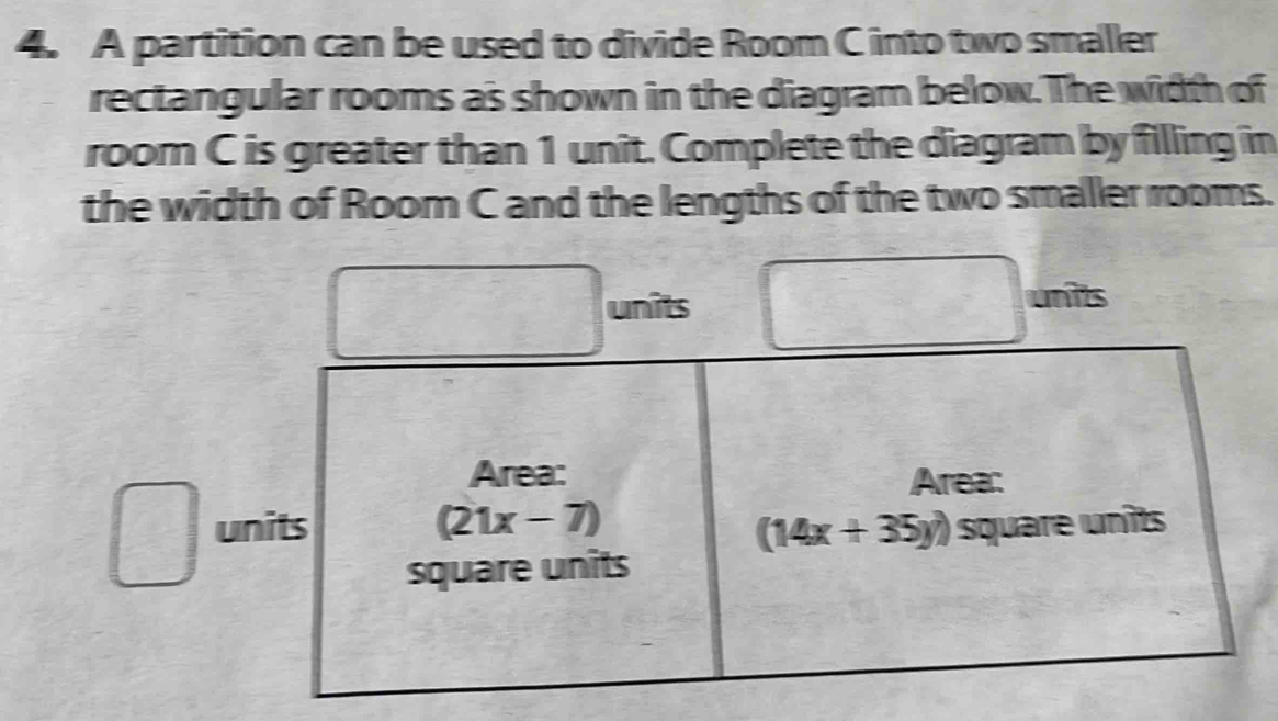 A partition can be used to divide Room C into two smaller 
rectangular rooms as shown in the diagram below. The width of 
room C is greater than 1 unit. Complete the diagram by filling in 
the width of Room C and the lengths of the two smaller rooms. 
units units 
Area: Area: 
units (21x-7) square unîts
(14x+35y)
square units