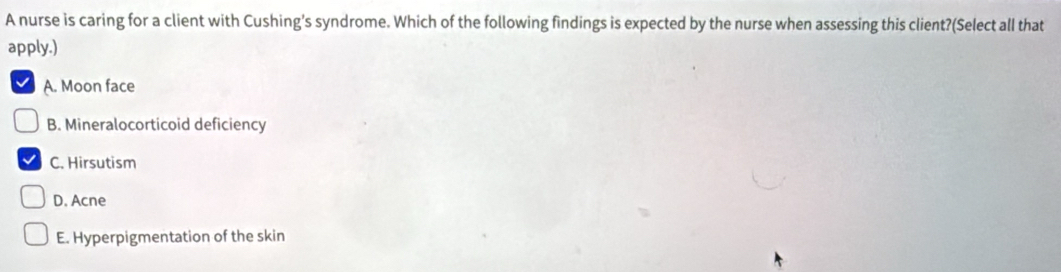 A nurse is caring for a client with Cushing's syndrome. Which of the following findings is expected by the nurse when assessing this client?(Select all that
apply.)
A. Moon face
B. Mineralocorticoid deficiency
C. Hirsutism
D. Acne
E. Hyperpigmentation of the skin