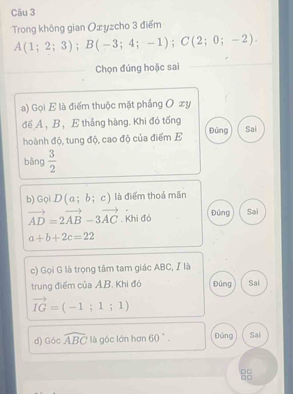 Trong không gian Oxyzcho 3 điểm
A(1;2;3); B(-3;4;-1); C(2;0;-2). 
Chọn đúng hoặc sai 
a) Gọi E là điểm thuộc mặt phẳng O xy 
để A , B ， E thắng hàng. Khi đó tổng 
hoành độ, tung độ, cao độ của điểm E Đúng Sai 
bāng  3/2 
b) Gọi D(a;b;c) là điểm thoả mãn
vector AD=2vector AB-3vector AC. Khi đó 
Đúng Sai
a+b+2c=22
c) Gọi G là trọng tâm tam giác ABC, I là 
trung điểm của AB. Khi đó Đúng Sai
vector IG=(-1;1;1)
d) Gocwidehat ABC là góc lớn hơn 60 ° . Đúng Sai
□□.