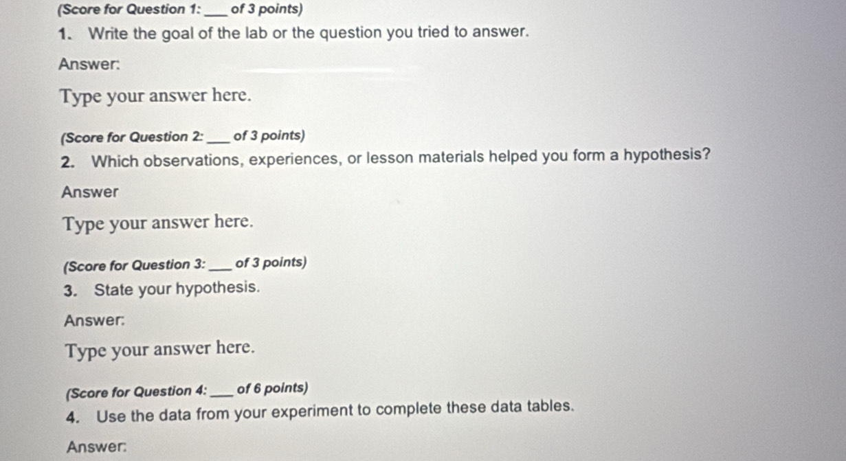 (Score for Question 1: _of 3 points) 
1. Write the goal of the lab or the question you tried to answer. 
Answer: 
Type your answer here. 
(Score for Question 2: _of 3 points) 
2. Which observations, experiences, or lesson materials helped you form a hypothesis? 
Answer 
Type your answer here. 
(Score for Question 3: _of 3 points) 
3. State your hypothesis. 
Answer: 
Type your answer here. 
(Score for Question 4: _of 6 points) 
4. Use the data from your experiment to complete these data tables. 
Answer: