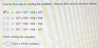 Find the first step in solving the problem. Choose the correct answer below.
A. z-327+327=158+327
B. z-327* 158=158* 158
C. z-327+158=158/ 158
D. z-327-327=158-327
Finish solving the equation.
z=□ (Type a whole number.)