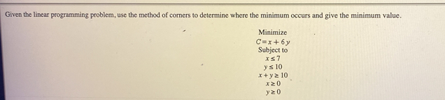 Given the linear programming problem, use the method of corners to determine where the minimum occurs and give the minimum value. 
Minimize
C=x+6y
Subject to
x≤ 7
y≤ 10
x+y≥ 10
x≥ 0
y≥ 0