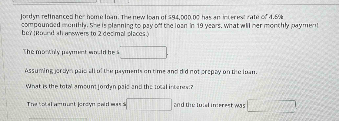 Jordyn refinanced her home loan. The new loan of $94,000.00 has an interest rate of 4.6%
compounded monthly. She is planning to pay off the loan in 19 years, what will her monthly payment 
be? (Round all answers to 2 decimal places.) 
The monthly payment would be $ □. 
Assuming Jordyn paid all of the payments on time and did not prepay on the loan. 
What is the total amount Jordyn paid and the total interest? 
The total amount Jordyn paid was $ □ and the total interest was □.