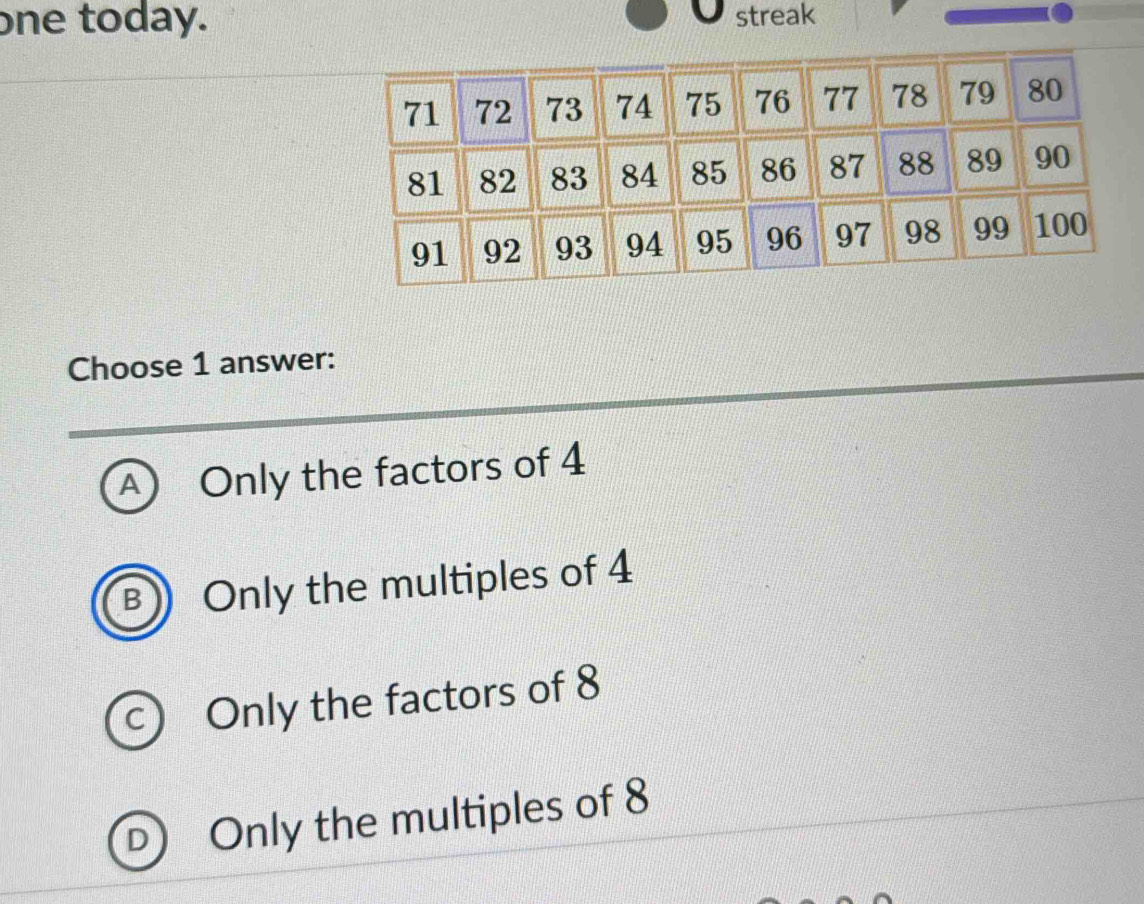 one today. streak
Choose 1 answer:
A) Only the factors of 4
B ) Only the multiples of 4
c) Only the factors of 8
D) Only the multiples of 8