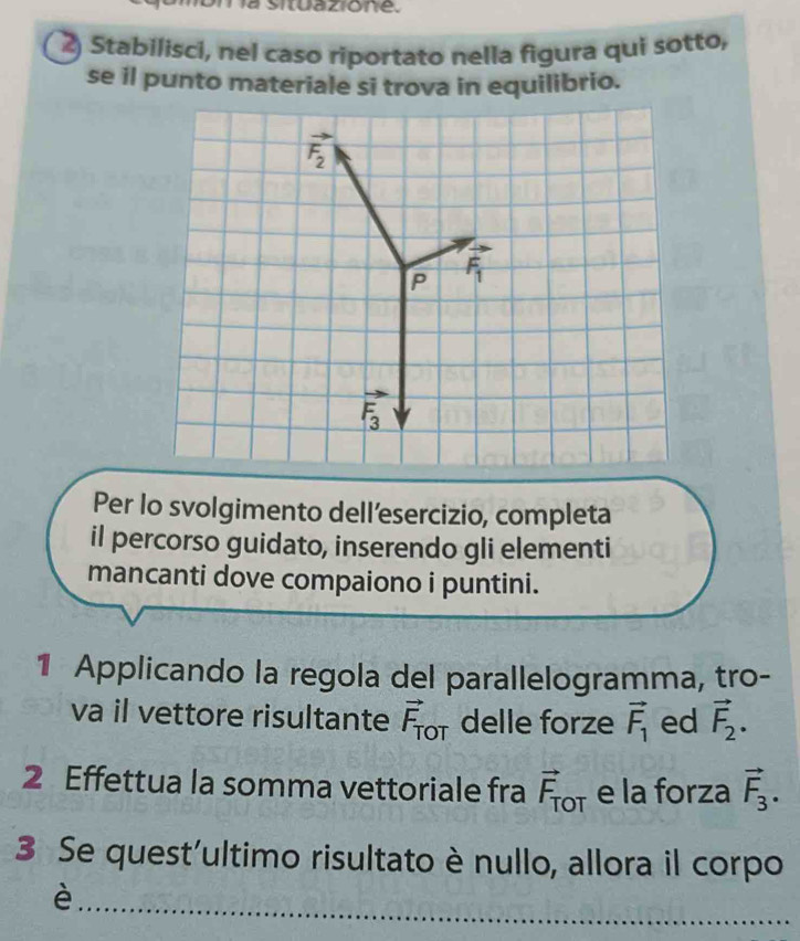 a situazione.
2) Stabilisci, nel caso riportato nella figura qui sotto,
se il punto materiale si trova in equilibrio.
Per lo svolgimento dell’esercizio, completa
il percorso guidato, inserendo gli elementi
mancanti dove compaiono i puntini.
1 Applicando la regola del parallelogramma, tro-
va il vettore risultante vector F_TOT delle forze vector F_1 ed vector F_2.
2 Effettua la somma vettoriale fra vector F_TOT e la forza vector F_3.
3 Se quest'ultimo risultato è nullo, allora il corpo
_
è