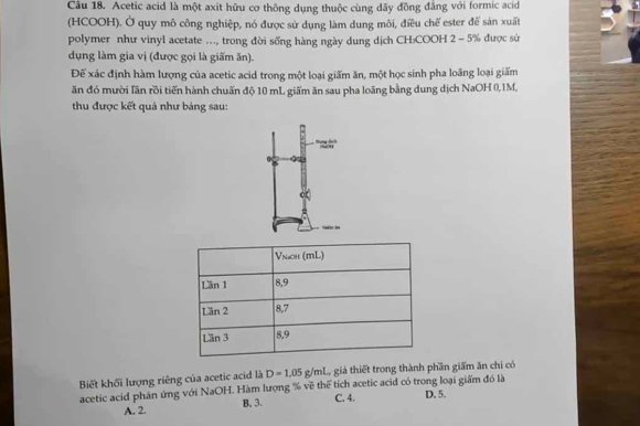 Acetic acid là một axit hữu cơ thông dụng thuộc cùng dãy đồng đẳng với formic acid
(HCOOH). Ở quy mô công nghiệp, nó được sử dụng làm dung môi, điều chế ester để sản xuất
polymer như vinyl acetate ..., trong đời sống hàng ngày dung dịch CH:COOH 2 = 5% được sử
dụng làm gia vị (được gọi là giấm ăn).
Đế xác định hàm lượng của acetic acid trong một loại giấm ăn, một học sinh pha loãng loại giấm
ăn đó mười lần rồi tiến hành chuấn độ 10 mL giấm ăn sau pha loãng bằng dung dịch NaOH 0, 1M,
thu được kết quả như bảng sau:
''2
Biết khối lượng riêng của acetic acid là D=1.05g/ml L giả thiết trong thành phần giấm ăn chi có
acetic acid phản ứng với NaOH. Hàm lượng % về thể tích acetic acid có trong loại giấm đó là
A. 2. B. 3. C. 4. D. 5.