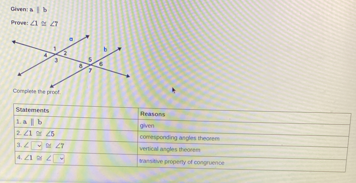 Given: abeginvmatrix endvmatrix b 
Prove: ∠ 1≌ ∠ 7
Complete the proof. 
Statements Reasons 
1. abeginvmatrix endvmatrix b
given 
2. ∠ 1≌ ∠ 5 corresponding angles theorem 
3. ∠ □ ≌ ∠ 7 vertical angles theorem 
4. ∠ 1≌ ∠ □
transitive property of congruence