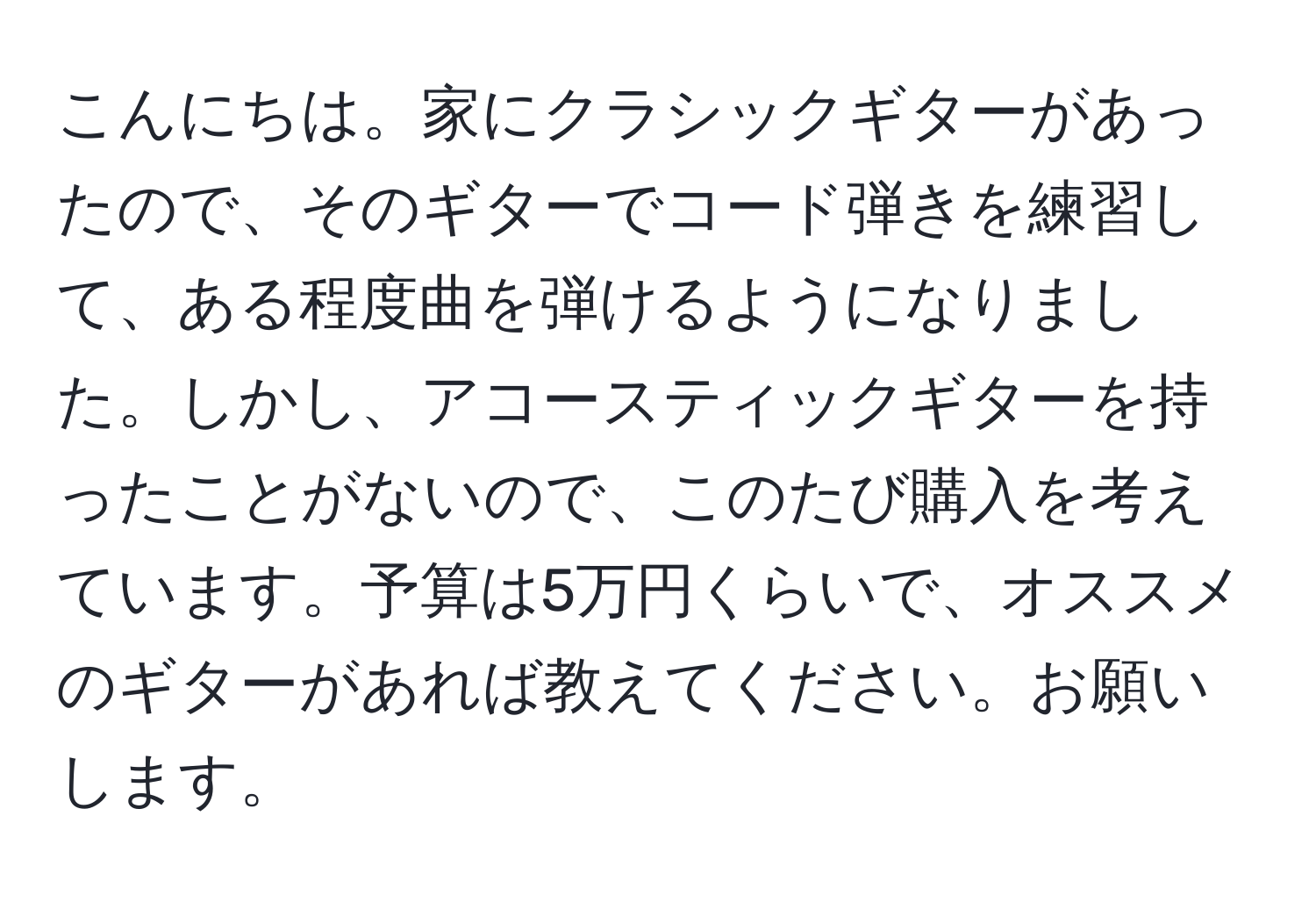 こんにちは。家にクラシックギターがあったので、そのギターでコード弾きを練習して、ある程度曲を弾けるようになりました。しかし、アコースティックギターを持ったことがないので、このたび購入を考えています。予算は5万円くらいで、オススメのギターがあれば教えてください。お願いします。