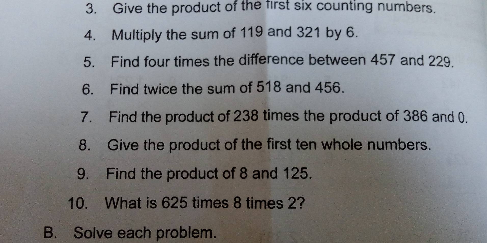 Give the product of the first six counting numbers. 
4. Multiply the sum of 119 and 321 by 6. 
5. Find four times the difference between 457 and 229. 
6. Find twice the sum of 518 and 456. 
7. Find the product of 238 times the product of 386 and 0. 
8. Give the product of the first ten whole numbers. 
9. Find the product of 8 and 125. 
10. What is 625 times 8 times 2? 
B. Solve each problem.