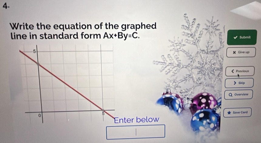 Write the equation of the graphed 
line in standard form Ax+By=C. Submit 
Give up 
Previous 
Skip 
Overview 
Save Card 
ter below