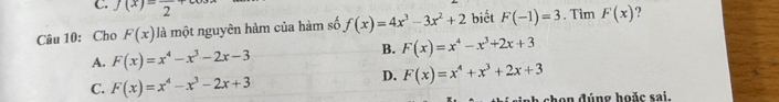 f(x)=frac 2
Câu 10: Cho F(x) là một nguyên hàm của hàm số f(x)=4x^3-3x^2+2 biết F(-1)=3. Tim F(x)
A. F(x)=x^4-x^3-2x-3
B. F(x)=x^4-x^3+2x+3
C. F(x)=x^4-x^3-2x+3
D. F(x)=x^4+x^3+2x+3
* ch on đúng hoặc sai.