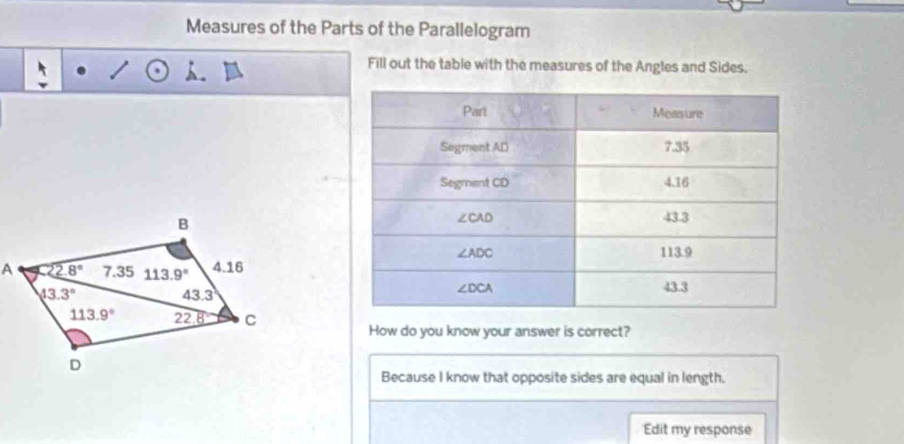 Measures of the Parts of the Parallelogram
Fill out the table with the measures of the Angles and Sides.
How do you know your answer is correct?
Because I know that opposite sides are equal in length.
Edit my response