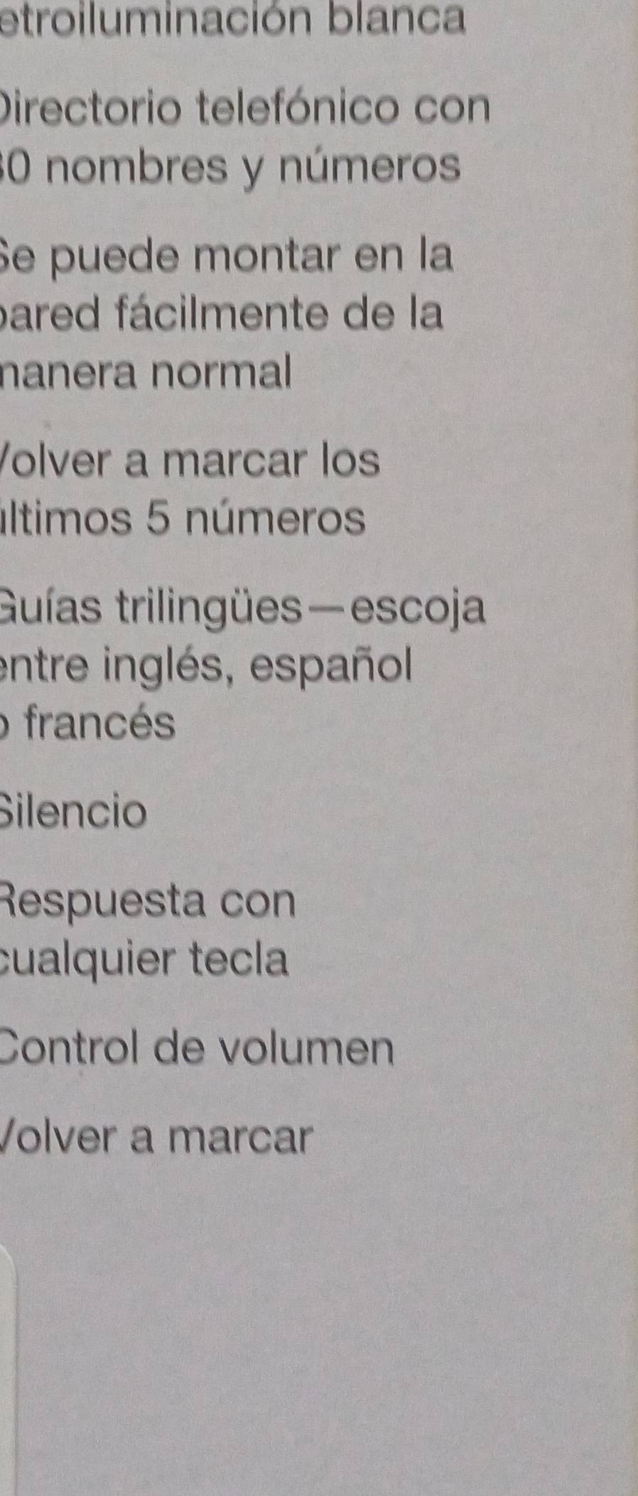 etroiluminación blanca 
Directorio telefónico con
30 nombres y números 
Se puede montar en la 
pared fácilmente de la 
nanera normal 
Volver a marcar los 
últimos 5 números 
Guías trilingües—escoja 
entre inglés, español 
o francés 
Silencio 
Respuesta con 
cualquier tecla 
Control de volumen 
Volver a marcar