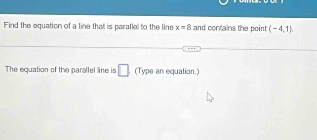 Find the equation of a line that is parallel to the line x=8 and contains the point (-4,1). 
The equation of the parallel line is □. (Type an equation.)